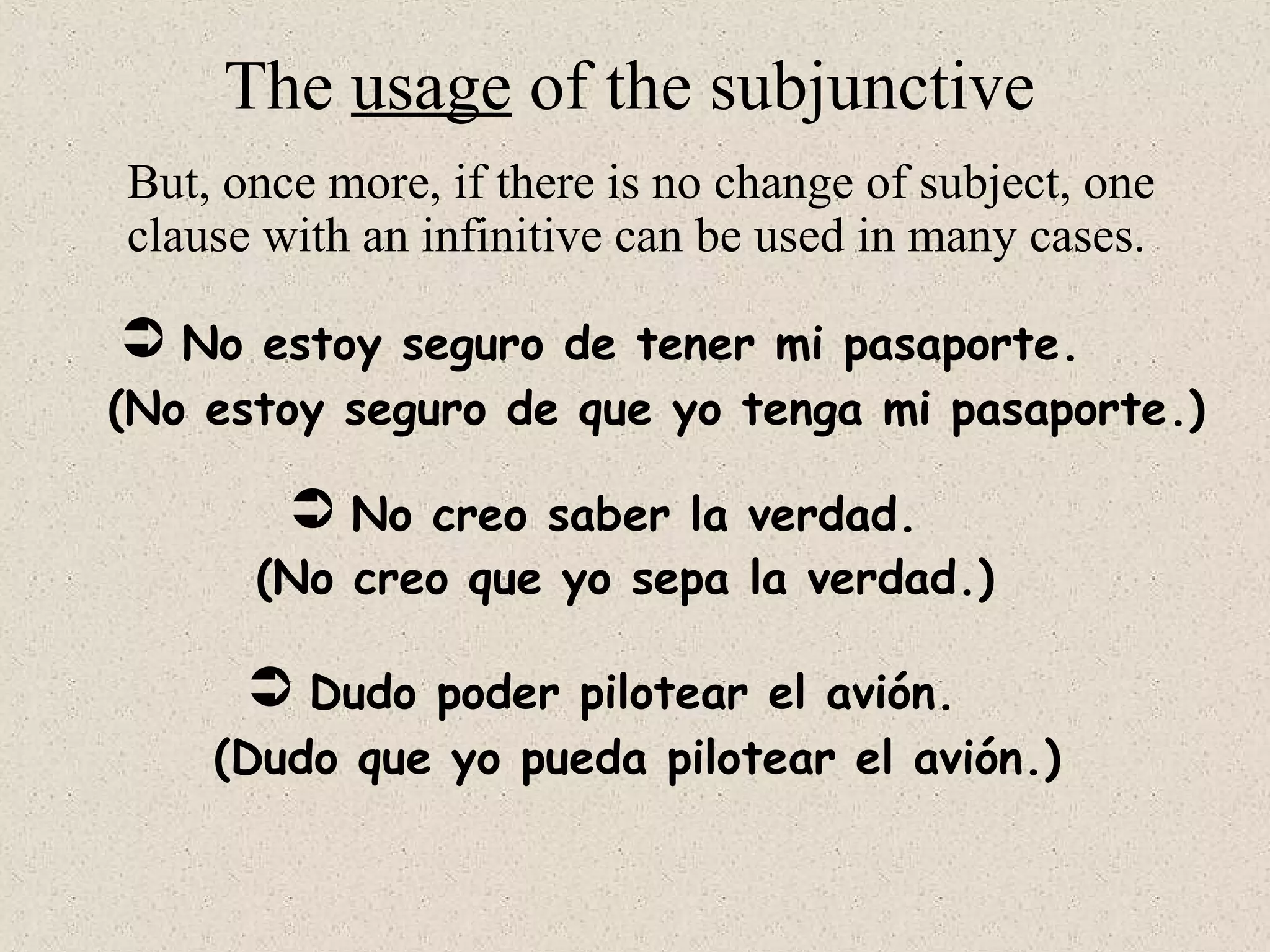 No estoy seguro de tener mi pasaporte.
 No creo saber la verdad.
 Dudo poder pilotear el avión.
(No estoy seguro de que yo tenga mi pasaporte.)
(No creo que yo sepa la verdad.)
(Dudo que yo pueda pilotear el avión.)
The usage of the subjunctive
But, once more, if there is no change of subject, one
clause with an infinitive can be used in many cases.
 