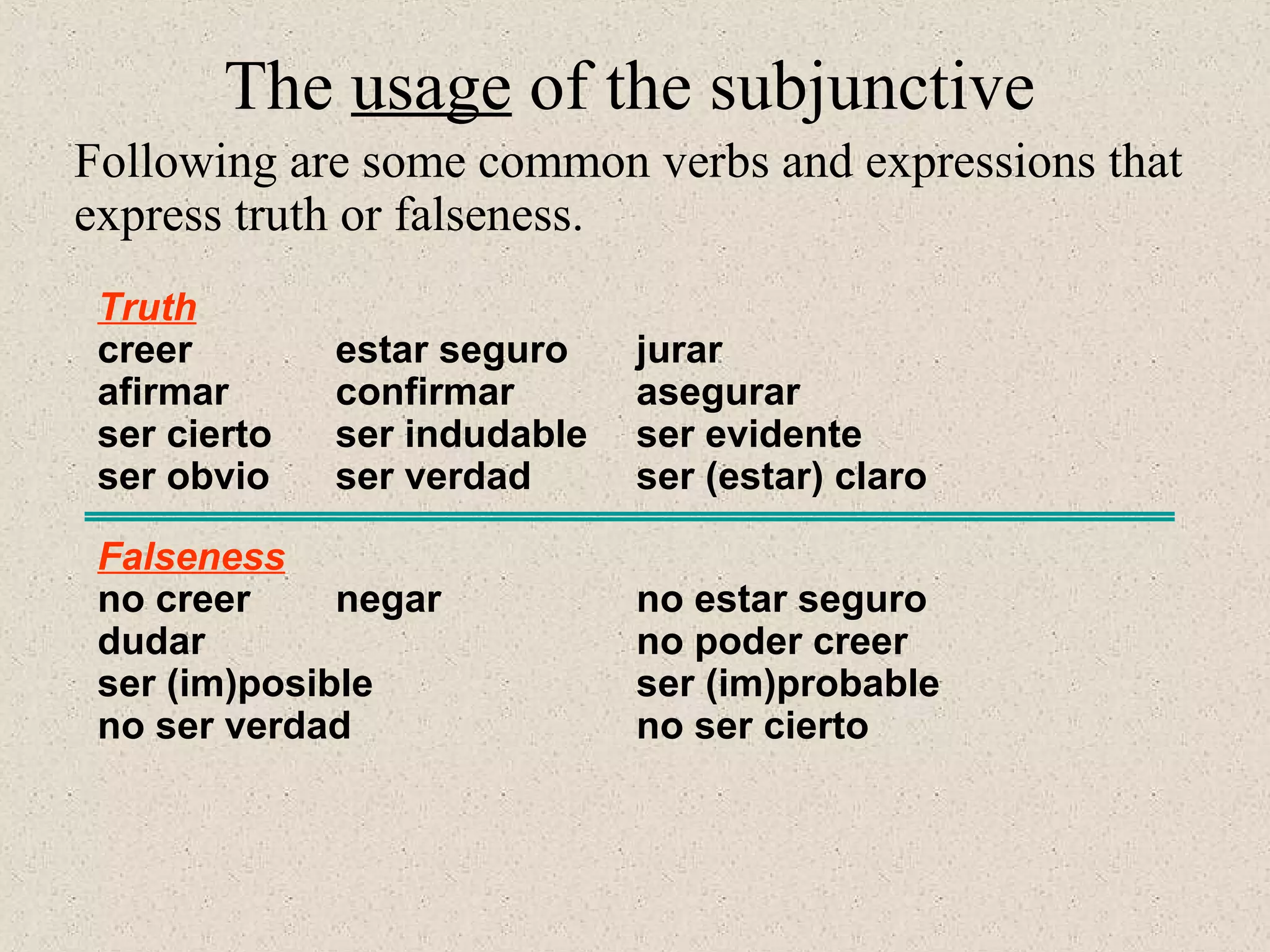 Truth
creer estar seguro jurar
afirmar confirmar asegurar
ser cierto ser indudable ser evidente
ser obvio ser verdad ser (estar) claro
Falseness
no creer negar no estar seguro
dudar no poder creer
ser (im)posible ser (im)probable
no ser verdad no ser cierto
The usage of the subjunctive
Following are some common verbs and expressions that
express truth or falseness.
 