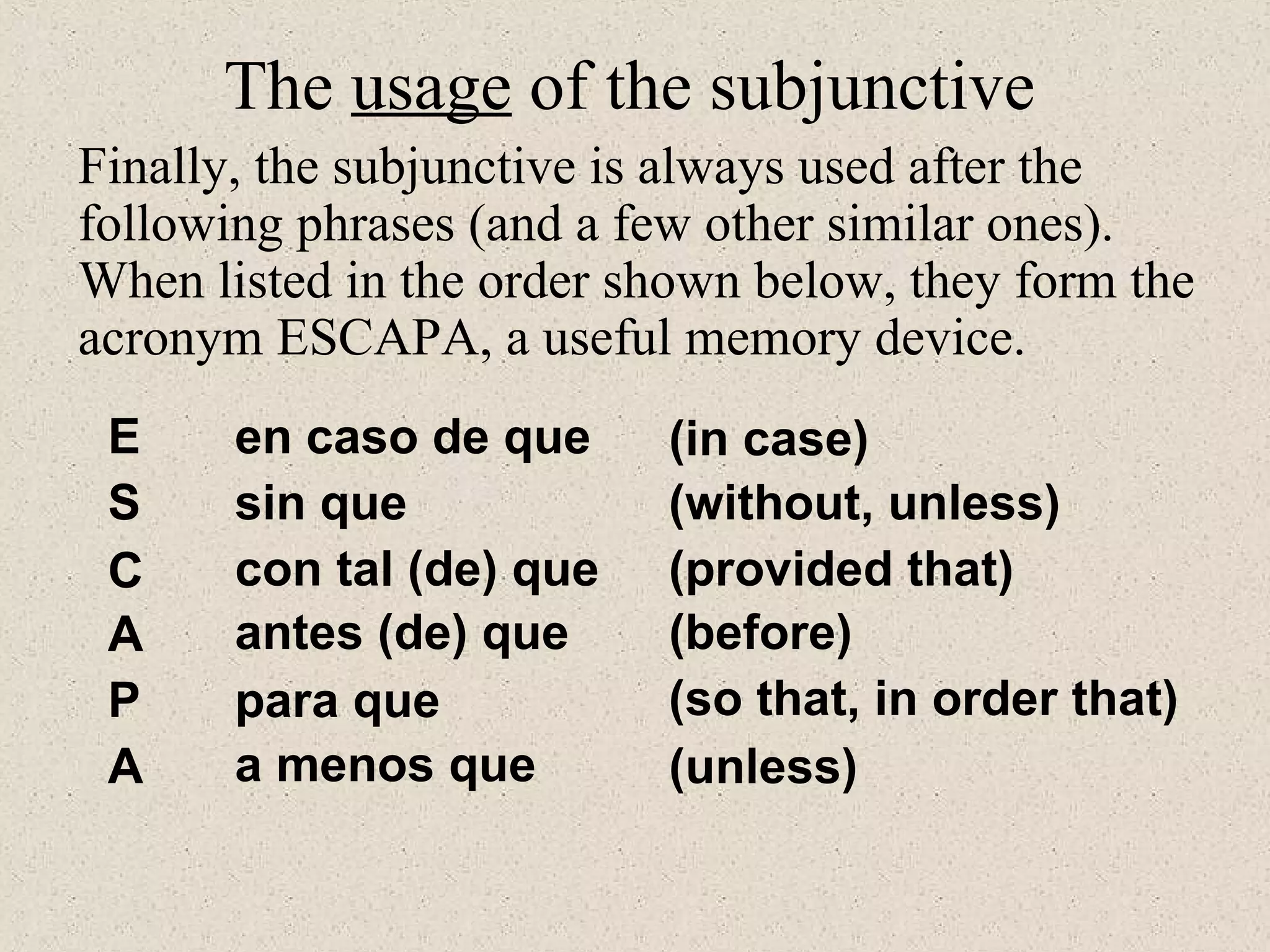 E
S
C
A
P
A
en caso de que
sin que
con tal (de) que
antes (de) que
para que
a menos que
(in case)
(without, unless)
(provided that)
(before)
(so that, in order that)
(unless)
The usage of the subjunctive
Finally, the subjunctive is always used after the
following phrases (and a few other similar ones).
When listed in the order shown below, they form the
acronym ESCAPA, a useful memory device.
 