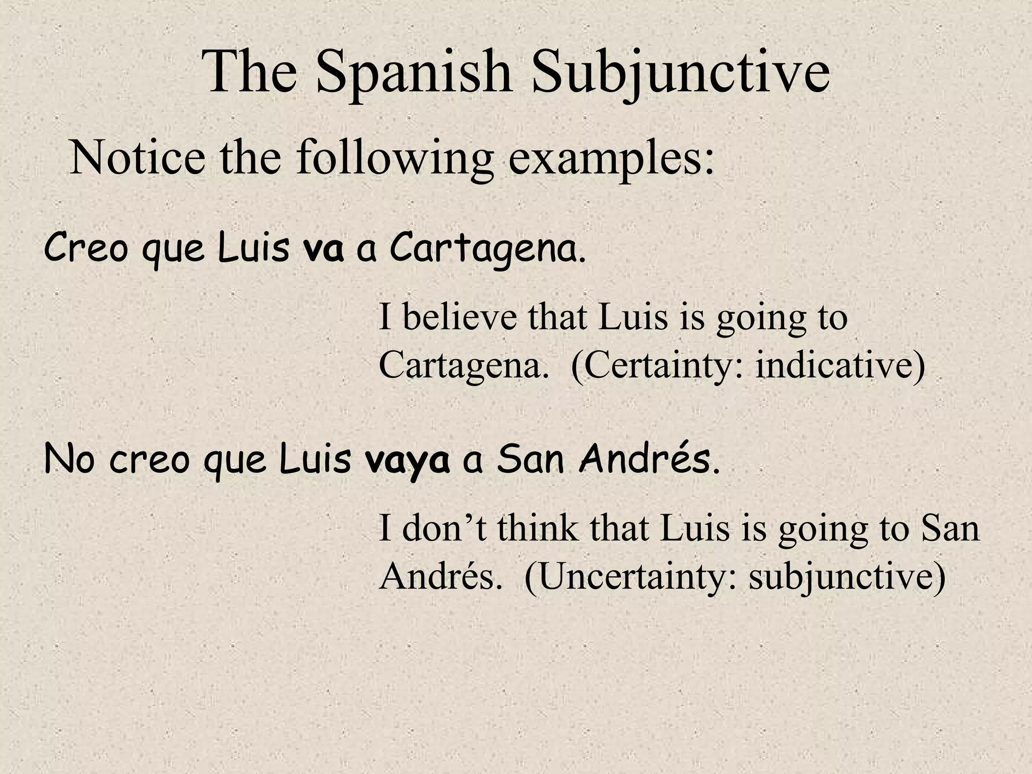 The Spanish Subjunctive
Notice the following examples:
Creo que Luis va a Cartagena.
I believe that Luis is going to
Cartagena. (Certainty: indicative)
No creo que Luis vaya a San Andrés.
I don’t think that Luis is going to San
Andrés. (Uncertainty: subjunctive)
 