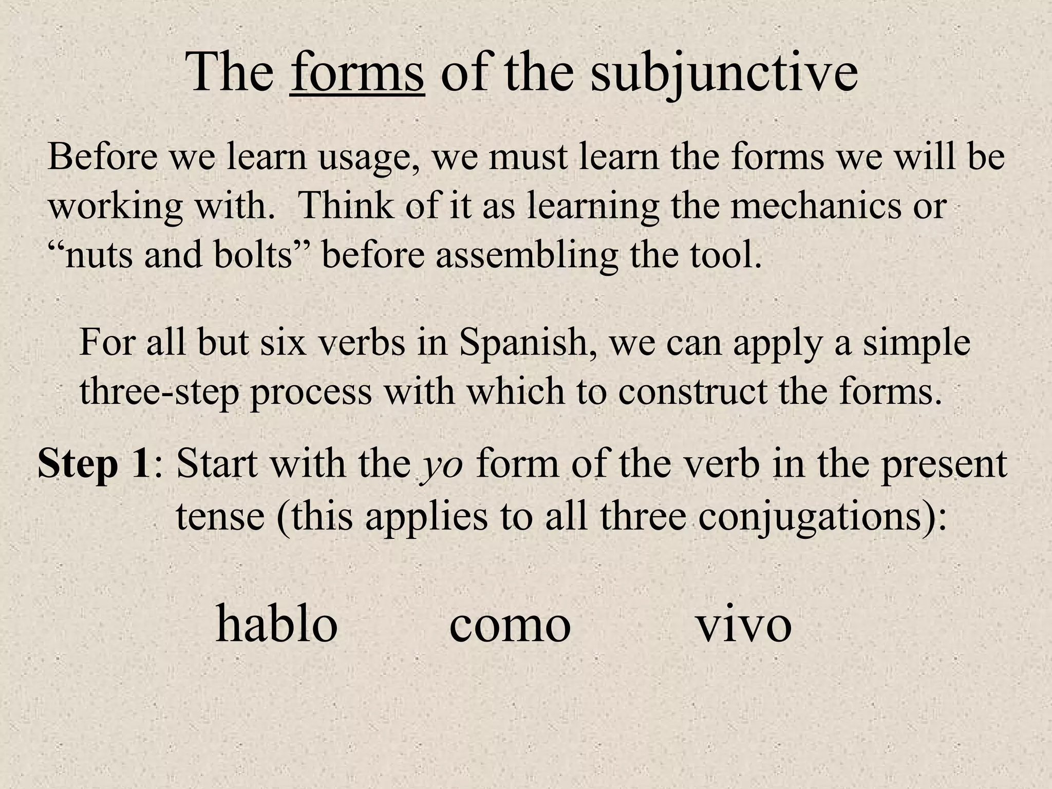 hablo como vivo
Step 1: Start with the yo form of the verb in the present
tense (this applies to all three conjugations):
The forms of the subjunctive
Before we learn usage, we must learn the forms we will be
working with. Think of it as learning the mechanics or
“nuts and bolts” before assembling the tool.
For all but six verbs in Spanish, we can apply a simple
three-step process with which to construct the forms.
 