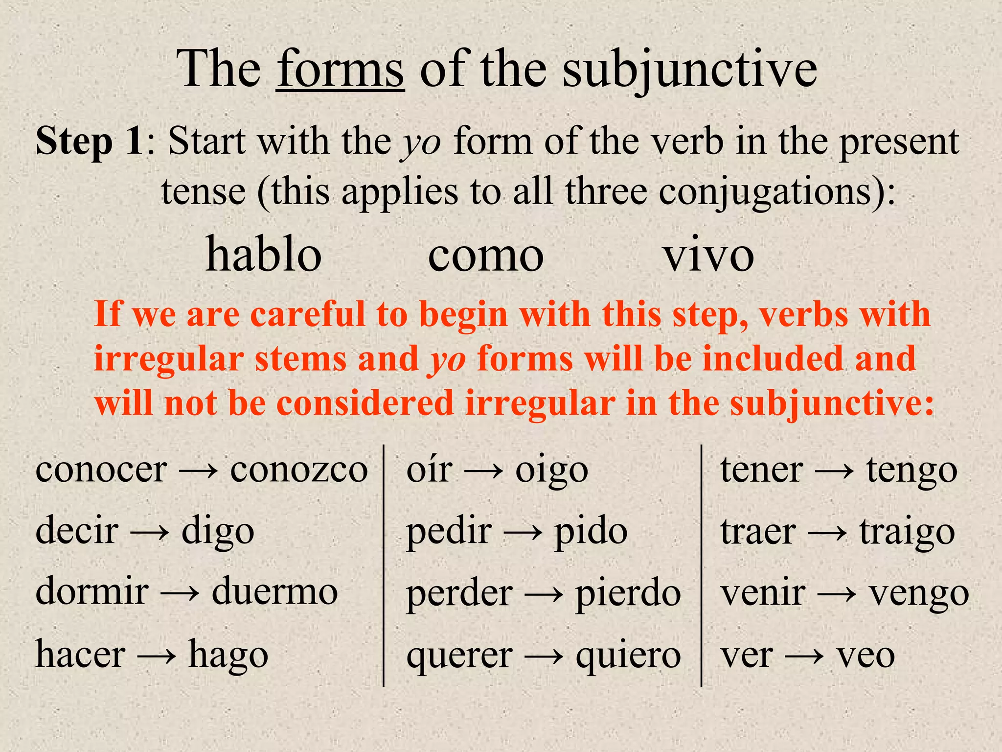 If we are careful to begin with this step, verbs with
irregular stems and yo forms will be included and
will not be considered irregular in the subjunctive:
conocer → conozco
The forms of the subjunctive
hablo como vivo
decir → digo
hacer → hago
perder → pierdo
querer → quiero
pedir → pido traer → traigo
oír → oigo tener → tengo
venir → vengo
ver → veo
dormir → duermo
Step 1: Start with the yo form of the verb in the present
tense (this applies to all three conjugations):
 