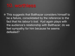 10. worthless
This suggests that Balthazar considers himself to
be a failure, consolidated by the reference to the
fact that his labour’s lost. Kyd again plays with
the audience’s relationship with Balthazar; do we
feel sympathy for him because he seems
defeated?
 