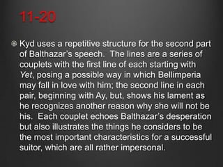 11-20
Kyd uses a repetitive structure for the second part
of Balthazar’s speech. The lines are a series of
couplets with the first line of each starting with
Yet, posing a possible way in which Bellimperia
may fall in love with him; the second line in each
pair, beginning with Ay, but, shows his lament as
he recognizes another reason why she will not be
his. Each couplet echoes Balthazar’s desperation
but also illustrates the things he considers to be
the most important characteristics for a successful
suitor, which are all rather impersonal.
 