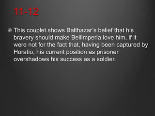 11-12
This couplet shows Balthazar’s belief that his
bravery should make Bellimperia love him, if it
were not for the fact that, having been captured by
Horatio, his current position as prisoner
overshadows his success as a soldier.
 