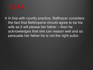 13-14
In line with courtly practice, Balthazar considers
the fact that Bellimperia should agree to be his
wife as it will please her father – then he
acknowledges that she can reason well and so
persuade her father he is not the right suitor.
 