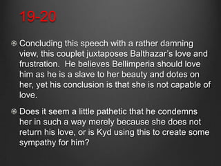 19-20
Concluding this speech with a rather damning
view, this couplet juxtaposes Balthazar’s love and
frustration. He believes Bellimperia should love
him as he is a slave to her beauty and dotes on
her, yet his conclusion is that she is not capable of
love.
Does it seem a little pathetic that he condemns
her in such a way merely because she does not
return his love, or is Kyd using this to create some
sympathy for him?
 