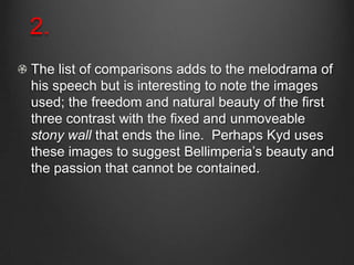 2.
The list of comparisons adds to the melodrama of
his speech but is interesting to note the images
used; the freedom and natural beauty of the first
three contrast with the fixed and unmoveable
stony wall that ends the line. Perhaps Kyd uses
these images to suggest Bellimperia’s beauty and
the passion that cannot be contained.
 