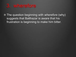 3. wherefore
The question beginning with wherefore (why)
suggests that Balthazar is aware that his
frustration is beginning to make him bitter.
 