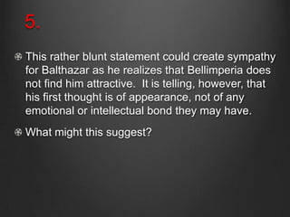 5.
This rather blunt statement could create sympathy
for Balthazar as he realizes that Bellimperia does
not find him attractive. It is telling, however, that
his first thought is of appearance, not of any
emotional or intellectual bond they may have.
What might this suggest?
 
