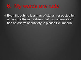 6. My words are rude
Even though he is a man of status, respected by
others, Balthazar realizes that his conversation
has no charm or subtlety to please Bellimperia.
 