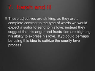 7. harsh and ill
These adjectives are striking, as they are a
complete contrast to the type of words we would
expect a suitor to send to his love; instead they
suggest that his anger and frustration are blighting
his ability to express his love. Kyd could perhaps
be using this idea to satirize the courtly love
process.
 