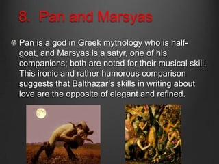 8. Pan and Marsyas
Pan is a god in Greek mythology who is half-
goat, and Marsyas is a satyr, one of his
companions; both are noted for their musical skill.
This ironic and rather humorous comparison
suggests that Balthazar’s skills in writing about
love are the opposite of elegant and refined.
 