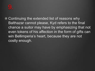 9.
Continuing the extended list of reasons why
Balthazar cannot please, Kyd refers to the final
chance a suitor may have by emphasizing that not
even tokens of his affection in the form of gifts can
win Bellimperia’s heart, because they are not
costly enough.
 
