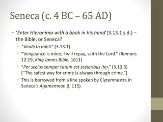 Seneca (c. 4 BC – 65 AD)
• ‘Enter Hieronimo with a book in his hand’(3.13.1 s.d.) –
the Bible, or Seneca?
• “Vindicta mihi!” (3.13.1)
• “Vengeance is mine; I will repay, saith the Lord.” (Romans
12:19, King James Bible, 1611)
• “Per scelus semper tutum est sceleribus iter.” (3.13.6)
[“The safest way for crime is always through crime.”]
• This is borrowed from a line spoken by Clytemnestra in
Seneca’s Agamemnon (l. 115).
 