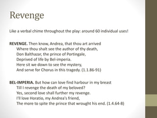 Revenge
Like a verbal chime throughout the play: around 60 individual uses!
REVENGE. Then know, Andrea, that thou art arrived
Where thou shalt see the author of thy death,
Don Balthazar, the prince of Portingale,
Deprived of life by Bel-imperia.
Here sit we down to see the mystery,
And serve for Chorus in this tragedy. (1.1.86-91)
BEL-IMPERIA. But how can love find harbour in my breast
Till I revenge the death of my beloved?
Yes, second love shall further my revenge.
I'll love Horatio, my Andrea's friend,
The more to spite the prince that wrought his end. (1.4.64-8)
 
