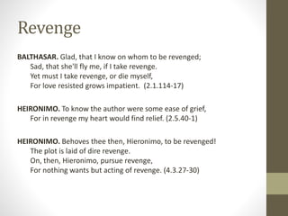 Revenge
BALTHASAR. Glad, that I know on whom to be revenged;
Sad, that she'll fly me, if I take revenge.
Yet must I take revenge, or die myself,
For love resisted grows impatient. (2.1.114-17)
HEIRONIMO. To know the author were some ease of grief,
For in revenge my heart would find relief. (2.5.40-1)
HEIRONIMO. Behoves thee then, Hieronimo, to be revenged!
The plot is laid of dire revenge.
On, then, Hieronimo, pursue revenge,
For nothing wants but acting of revenge. (4.3.27-30)
 