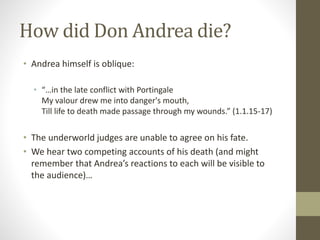 How did Don Andrea die?
• Andrea himself is oblique:
• “…in the late conflict with Portingale
My valour drew me into danger's mouth,
Till life to death made passage through my wounds.” (1.1.15-17)
• The underworld judges are unable to agree on his fate.
• We hear two competing accounts of his death (and might
remember that Andrea’s reactions to each will be visible to
the audience)…
 