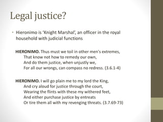 Legal justice?
• Hieronimo is ‘Knight Marshal’, an officer in the royal
household with judicial functions
HIERONIMO. Thus must we toil in other men's extremes,
That know not how to remedy our own,
And do them justice, when unjustly we,
For all our wrongs, can compass no redress. (3.6.1-4)
HIERONIMO. I will go plain me to my lord the King,
And cry aloud for justice through the court,
Wearing the flints with these my withered feet,
And either purchase justice by entreats
Or tire them all with my revenging threats. (3.7.69-73)
 