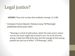 Legal justice?
VICEROY. They reck no laws that meditate revenge. (1.3.48)
• Compare Francis Bacon’s famous essay ‘Of Revenge’,
published some years later:
• “Revenge is a kind of wild justice; which the more man’s nature
runs to, the more ought law to weed it out. For as for the first
wrong, it doth but offend the law; but the revenge of that wrong,
putteth the law out of office.” (‘Of Revenge’, 1625)
 