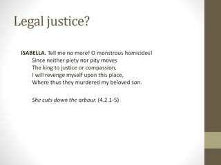 Legal justice?
ISABELLA. Tell me no more! O monstrous homicides!
Since neither piety nor pity moves
The king to justice or compassion,
I will revenge myself upon this place,
Where thus they murdered my beloved son.
She cuts down the arbour. (4.2.1-5)
 