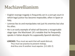 Machiavellianism
• English revenge tragedy is frequently set in a corrupt court in
which legal justice has become impossible; often in Spain or
Italy.
• Lorenzo lies to and manipulates not just his enemies but also
his allies.
• He is an early example of what will become a recognisable
stage type: the Machiavel. (It’s notable that he frequently
speaks in Italian despite his supposedly Spanish identity.)
LORENZO. Thus must we work that will avoid distrust;
Thus must we practise to prevent mishap;
And thus one ill another must expulse. (3.3.105-7)
 