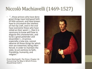 Niccolò Machiavelli (1469-1527)
• “…those princes who have done
great things have held good faith
of little account, and have known
how to circumvent the intellect
of men by craft, and in the end
have overcome those who have
relied on their word. […] But it is
necessary to know well how to
disguise this characteristic, and
to be a great pretender and
dissembler […] A prince,
especially a new one, cannot
observe all those things for which
men are esteemed, being often
forced, in order to maintain the
state, to act contrary to faith,
friendship, humanity, and
religion.”
(From Machiavelli, The Prince, Chapter 18:
‘Concerning The Way In Which Princes
Should Keep Faith’)
 