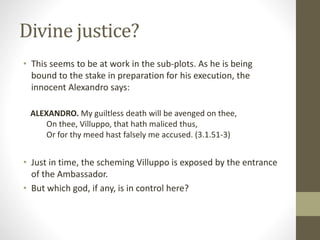 Divine justice?
• This seems to be at work in the sub-plots. As he is being
bound to the stake in preparation for his execution, the
innocent Alexandro says:
ALEXANDRO. My guiltless death will be avenged on thee,
On thee, Villuppo, that hath maliced thus,
Or for thy meed hast falsely me accused. (3.1.51-3)
• Just in time, the scheming Villuppo is exposed by the entrance
of the Ambassador.
• But which god, if any, is in control here?
 
