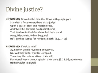 Divine justice?
HIERONIMO. Down by the dale that flows with purple gore
Standeth a fiery tower; there sits a judge
Upon a seat of steel and molten brass,
And 'twixt his teeth he holds a firebrand,
That leads onto the lake where hell doth stand.
Away, Hieronimo, to him be gone!
He'll do thee justice for Horatio's death. (3.12.7-13)
HIERONIMO. Vindicta mihi!
Ay, heaven will be revenged of every ill,
Nor will they suffer murder unrepaid.
Then stay, Hieronimo, attend their will,
For mortal men may not appoint their time. (3.13.1-5; note move
from singular to plural)
 