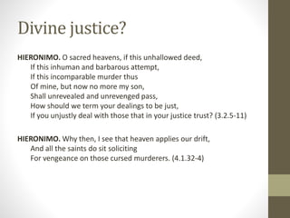 Divine justice?
HIERONIMO. O sacred heavens, if this unhallowed deed,
If this inhuman and barbarous attempt,
If this incomparable murder thus
Of mine, but now no more my son,
Shall unrevealed and unrevenged pass,
How should we term your dealings to be just,
If you unjustly deal with those that in your justice trust? (3.2.5-11)
HIERONIMO. Why then, I see that heaven applies our drift,
And all the saints do sit soliciting
For vengeance on those cursed murderers. (4.1.32-4)
 