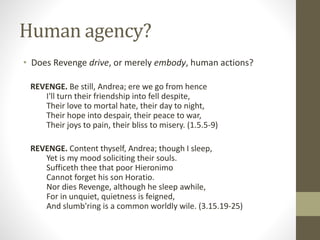 Human agency?
• Does Revenge drive, or merely embody, human actions?
REVENGE. Be still, Andrea; ere we go from hence
I'll turn their friendship into fell despite,
Their love to mortal hate, their day to night,
Their hope into despair, their peace to war,
Their joys to pain, their bliss to misery. (1.5.5-9)
REVENGE. Content thyself, Andrea; though I sleep,
Yet is my mood soliciting their souls.
Sufficeth thee that poor Hieronimo
Cannot forget his son Horatio.
Nor dies Revenge, although he sleep awhile,
For in unquiet, quietness is feigned,
And slumb'ring is a common worldly wile. (3.15.19-25)
 