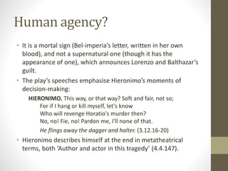 Human agency?
• It is a mortal sign (Bel-imperia’s letter, written in her own
blood), and not a supernatural one (though it has the
appearance of one), which announces Lorenzo and Balthazar’s
guilt.
• The play’s speeches emphasise Hieronimo’s moments of
decision-making:
HIERONIMO. This way, or that way? Soft and fair, not so;
For if I hang or kill myself, let's know
Who will revenge Horatio's murder then?
No, no! Fie, no! Pardon me, I'll none of that.
He flings away the dagger and halter. (3.12.16-20)
• Hieronimo describes himself at the end in metatheatrical
terms, both ‘Author and actor in this tragedy’ (4.4.147).
 