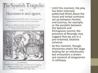 • Until this moment, the play
has been intensely
patterned (think about the
visual and verbal contrasts
set up between Horatio
and Lorenzo, for example,
or the parallels between
the Spanish and
Portuguese courts); the
presence of Revenge may
suggest that we are in a
pre-ordained, fatalistic
universe.
• At this moment, though,
Hieronimo enters the stage
looking for an interlocutor,
but encounters a drawn-
out moment of anagnorisis
in soliloquy.
 