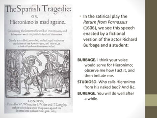 • In the satirical play the
Return from Parnassus
(1606), we see this speech
enacted by a fictional
version of the actor Richard
Burbage and a student:
BURBAGE. I think your voice
would serve for Hieronimo;
observe me how I act it, and
then imitate me.
STUDIOSO. Who calls Hieronimo
from his naked bed? And &c.
BURBAGE. You will do well after
a while.
 