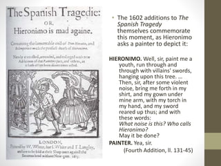 • The 1602 additions to The
Spanish Tragedy
themselves commemorate
this moment, as Hieronimo
asks a painter to depict it:
HIERONIMO. Well, sir, paint me a
youth, run through and
through with villains' swords,
hanging upon this tree. …
Then, sir, after some violent
noise, bring me forth in my
shirt, and my gown under
mine arm, with my torch in
my hand, and my sword
reared up thus; and with
these words:
What noise is this? Who calls
Hieronimo?
May it be done?
PAINTER. Yea, sir.
(Fourth Addition, ll. 131-45)
 
