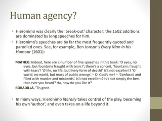 Human agency?
• Hieronimo was clearly the ‘break-out’ character: the 1602 additions
are dominated by long speeches for him.
• Hieronimo’s speeches are by far the most frequently quoted and
parodied ones. See, for example, Ben Jonson’s Every Man in his
Humour (1601):
MATHEO. Indeed, here are a number of fine speeches in this book: ‘O eyes, no
eyes, but fountains fraught with tears!’; there's a conceit, ‘fountains fraught
with tears’! ‘O life, no life, but lively form of death!’ Is't not excellent? ‘O
world, no world, but mass of public wrongs’ – O, God’s me! – ‘Confused and
filled with murder and misdeeds’. Is't not excellent? Is't not simply the best
that ever you heard? Ha, how do you like it?
BOBADILLA. ’Tis good.
• In many ways, Hieronimo literally takes control of the play, becoming
his own ‘author’, and even takes on a life beyond it.
 