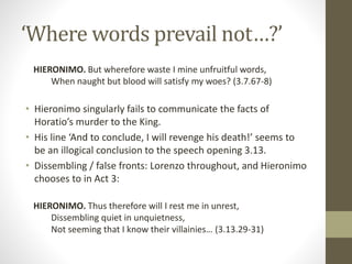 ‘Where words prevail not…?’
HIERONIMO. But wherefore waste I mine unfruitful words,
When naught but blood will satisfy my woes? (3.7.67-8)
• Hieronimo singularly fails to communicate the facts of
Horatio’s murder to the King.
• His line ‘And to conclude, I will revenge his death!’ seems to
be an illogical conclusion to the speech opening 3.13.
• Dissembling / false fronts: Lorenzo throughout, and Hieronimo
chooses to in Act 3:
HIERONIMO. Thus therefore will I rest me in unrest,
Dissembling quiet in unquietness,
Not seeming that I know their villainies… (3.13.29-31)
 