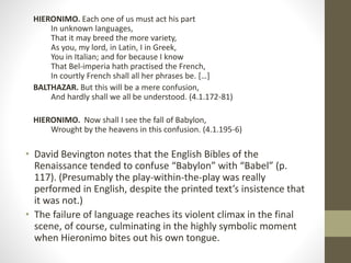HIERONIMO. Each one of us must act his part
In unknown languages,
That it may breed the more variety,
As you, my lord, in Latin, I in Greek,
You in Italian; and for because I know
That Bel-imperia hath practised the French,
In courtly French shall all her phrases be. […]
BALTHAZAR. But this will be a mere confusion,
And hardly shall we all be understood. (4.1.172-81)
HIERONIMO. Now shall I see the fall of Babylon,
Wrought by the heavens in this confusion. (4.1.195-6)
• David Bevington notes that the English Bibles of the
Renaissance tended to confuse “Babylon” with “Babel” (p.
117). (Presumably the play-within-the-play was really
performed in English, despite the printed text’s insistence that
it was not.)
• The failure of language reaches its violent climax in the final
scene, of course, culminating in the highly symbolic moment
when Hieronimo bites out his own tongue.
 