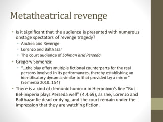 Metatheatrical revenge
• Is it significant that the audience is presented with numerous
onstage spectators of revenge tragedy?
• Andrea and Revenge
• Lorenzo and Balthazar
• The court audience of Soliman and Perseda
• Gregory Semenza:
• “…the play offers multiple fictional counterparts for the real
persons involved in its performances, thereby establishing an
identificatory dynamic similar to that provided by a mirror”
(Semenza 2010: 154)
• There is a kind of demonic humour in Hieronimo’s line “But
Bel-imperia plays Perseda well” (4.4.69), as she, Lorenzo and
Balthazar lie dead or dying, and the court remain under the
impression that they are watching fiction.
 