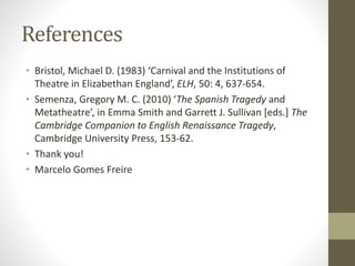 References
• Bristol, Michael D. (1983) ‘Carnival and the Institutions of
Theatre in Elizabethan England’, ELH, 50: 4, 637-654.
• Semenza, Gregory M. C. (2010) ‘The Spanish Tragedy and
Metatheatre’, in Emma Smith and Garrett J. Sullivan [eds.] The
Cambridge Companion to English Renaissance Tragedy,
Cambridge University Press, 153-62.
• Thank you!
• Marcelo Gomes Freire
 