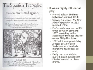 • It was a highly influential
play:
• Printed at least 10 times
between 1592 and 1613;
• Spawned a sequel, The First
Part of Jeronimo, in 1592
(printed 1605);
• Performed a near-record 29
times between 1592 and
1597, according to the
accounts of the Rose theatre
owner Philip Henslowe;
• 1602 additions (possibly by
Jonson, possibly even
Shakespeare) – in which
Hieronimo really does go
mad;
• Easily the most widely-
quoted play in subsequent
Elizabethan and Jacobean
drama.
 