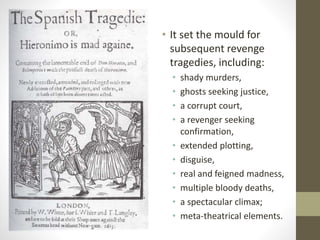 • It set the mould for
subsequent revenge
tragedies, including:
• shady murders,
• ghosts seeking justice,
• a corrupt court,
• a revenger seeking
confirmation,
• extended plotting,
• disguise,
• real and feigned madness,
• multiple bloody deaths,
• a spectacular climax;
• meta-theatrical elements.
 