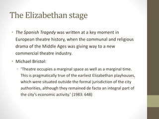 The Elizabethan stage
• The Spanish Tragedy was written at a key moment in
European theatre history, when the communal and religious
drama of the Middle Ages was giving way to a new
commercial theatre industry.
• Michael Bristol:
• ‘Theatre occupies a marginal space as well as a marginal time.
This is pragmatically true of the earliest Elizabethan playhouses,
which were situated outside the formal jurisdiction of the city
authorities, although they remained de facto an integral part of
the city’s economic activity.’ (1983: 648)
 