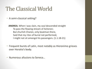 The Classical World
• A semi-classical setting?
ANDREA. When I was slain, my soul descended straight
To pass the flowing stream of Acheron;
But churlish Charon, only boatman there,
Said that my rites of burial not performed,
I might not sit amongst his passengers. (1.1.18-21)
• Frequent bursts of Latin, most notably as Hieronimo grieves
over Horatio’s body.
• Numerous allusions to Seneca…
 
