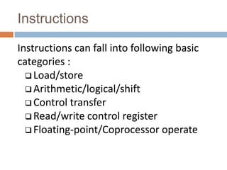 Instructions
Instructions can fall into following basic
categories :
 Load/store
 Arithmetic/logical/shift
 Control transfer
 Read/write control register
 Floating-point/Coprocessor operate
 