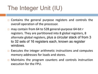The Integer Unit (IU)
 Contains the general purpose registers and controls the
overall operation of the processor.
 may contain from 64 to 528 general-purpose 64-bit r
registers. They are partitioned into 8 global registers, 8
alternate global registers, plus a circular stack of from 3
to 32 sets of 16 registers each, known as register
windows.
 Executes the integer arithmetic instructions and computes
memory addresses for loads and stores.
 Maintains the program counters and controls instruction
execution for the FPU.
 