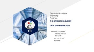 TS
F
THE SPARK FOUNDA
TION
GRIP SEPTEMBER 2021
Graduate Rotational
Internship
Program
Domain –HUMAN
RESOURCES
INTERN
BY – SAYAM
KUMAR
 