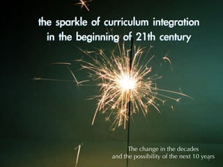 the	sparkle	of	curriculum	integration	
in	the	beginning	of	21th	century
The change in the decades
and the possibility of the next 10 years1
 