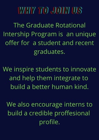 WHY TO JOIN USWHY TO JOIN USWHY TO JOIN US
The Graduate Rotational
Intership Program is an unique
offer for a student and recent
graduates.
We inspire students to innovate
and help them integrate to
build a better human kind.
We also encourage interns to
build a credible proffesional
profile.
 
