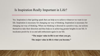 Is Inspiration Really Important in Life?
Yes. Inspiration is that igniting spark that can help us to achieve whatever we want in our
life. Inspiration is necessary for changing our way of thinking. Inspiration is necessary for
changing our way of thinking. When our thinking is directed in a positive way, our actions
themselves take their direction and thus help us in achieving greater heights in our life. It
inculcates positivity in us and add enthusiasm again in our life.
“The major value in life is not what you get,
The major value in life is what you become.”
 